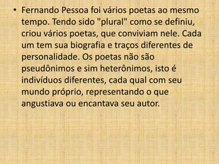 • Fernando Pessoa foi vários poetas ao mesmo
tempo. Tendo sido "plural" como se definiu,
criou vários poetas, que conviviam nele. Cada
um tem sua biografia e traços diferentes de
personalidade. Os poetas não são
pseudônimos e sim heterônimos, isto é
indivíduos diferentes, cada qual com seu
mundo próprio, representando o que
angustiava ou encantava seu autor.
 