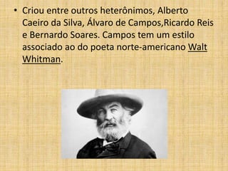 • Criou entre outros heterônimos, Alberto
Caeiro da Silva, Álvaro de Campos,Ricardo Reis
e Bernardo Soares. Campos tem um estilo
associado ao do poeta norte-americano Walt
Whitman.
 