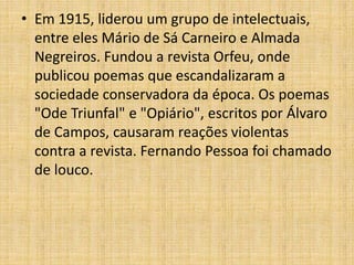 • Em 1915, liderou um grupo de intelectuais,
entre eles Mário de Sá Carneiro e Almada
Negreiros. Fundou a revista Orfeu, onde
publicou poemas que escandalizaram a
sociedade conservadora da época. Os poemas
"Ode Triunfal" e "Opiário", escritos por Álvaro
de Campos, causaram reações violentas
contra a revista. Fernando Pessoa foi chamado
de louco.
 