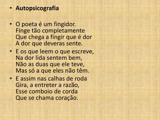 • Autopsicografia
• O poeta é um fingidor.
Finge tão completamente
Que chega a fingir que é dor
A dor que deveras sente.
• E os que leem o que escreve,
Na dor lida sentem bem,
Não as duas que ele teve,
Mas só a que eles não têm.
• E assim nas calhas de roda
Gira, a entreter a razão,
Esse comboio de corda
Que se chama coração.
 