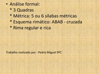 • Análise formal:
* 3 Quadras
* Métrica: 5 ou 6 silabas métricas
* Esquema rimático: ABAB - cruzada
* Rima regular e rica
Trabalho realizado por : Pedro Miguel 9ºC
 