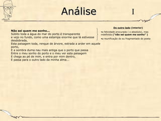AnáliseAnálise
Não sei quem me sonho...
Súbito toda a água do mar do porto é transparente
e vejo no fundo, como uma estampa enorme que lá estivesse
desdobrada,
Esta paisagem toda, renque de árvore, estrada a arder em aquele
porto,
E a sombra duma nau mais antiga que o porto que passa
Entre o meu sonho do porto e o meu ver esta paisagem
E chega ao pé de mim, e entra por mim dentro,
E passa para o outro lado da minha alma...
I
Do outro lado (interior)
•a felicidade procurada ( o absoluto), mas
indefinida ("não sei quem me sonho" )
•a reunificação do eu fragmentado do poeta
 