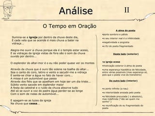 AnáliseAnálise II
Ilumina-se a igreja por dentro da chuva deste dia,
E cada vela que se acende é mais chuva a bater na
vidraça...
Alegra-me ouvir a chuva porque ela é o templo estar aceso,
E as vidraças da igreja vistas de fora são o som da chuva
ouvido por dentro...
O esplendor do altar-mor é o eu não poder quase ver os montes
Através da chuva que é ouro tão solene na toalha do altar...
Soa o canto do coro, latino e vento a sacudir-me a vidraça
E sente-se chiar a água no fato de haver coro...
A missa é um automóvel que passa
Através dos fiéis que se ajoelham em hoje ser um dia triste...
Súbito vento sacode em esplendor maior
A festa da catedral e o ruído da chuva absorve tudo
Até só se ouvir a voz do padre água perder-se ao longe
Com o som de rodas de automóvel...
E apagam-se as luzes da igreja
Na chuva que cessa...
O Tempo em Oração
A alma do poeta
•porto sombrio e pálido
•o seu interior real é a infelicidade
•negatividade e angústia
•o EU do poeta fragmentado
Deste lado (exterior)
•a igreja acesa
•motivação exterior à alma do poeta
•uma esperança hipotética de felicidade,
entre várias possíveis (mas esperança só,
pois que o poeta vive do transitório)
Do outro lado (interior)
•o porto infinito (a nau)
•a interioridade ansiada pelo poeta
•a felicidade procurada ( o absoluto),
mas indefinida ("não sei quem me
sonho" )
•a reunificação do eu fragmentado do
poeta
 