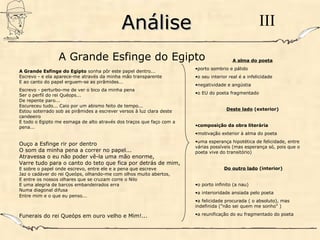 AnáliseAnálise III
A Grande Esfinge do Egipto sonha pôr este papel dentro...
Escrevo - e ela aparece-me através da minha mão transparente
E ao canto do papel erguem-se as pirâmides...
Escrevo - perturbo-me de ver o bico da minha pena
Ser o perfil do rei Quéops...
De repente paro...
Escureceu tudo... Caio por um abismo feito de tempo...
Estou soterrado sob as pirâmides a escrever versos à luz clara deste
candeeiro
E todo o Egipto me esmaga de alto através dos traços que faço com a
pena...
Ouço a Esfinge rir por dentro
O som da minha pena a correr no papel...
Atravessa o eu não poder vê-la uma mão enorme,
Varre tudo para o canto do teto que fica por detrás de mim,
E sobre o papel onde escrevo, entre ele e a pena que escreve
Jaz o cadáver do rei Queóps, olhando-me com olhos muito abertos,
E entre os nossos olhares que se cruzam corre o Nilo
E uma alegria de barcos embandeirados erra
Numa diagonal difusa
Entre mim e o que eu penso...
Funerais do rei Queóps em ouro velho e Mim!...
A alma do poeta
•porto sombrio e pálido
•o seu interior real é a infelicidade
•negatividade e angústia
•o EU do poeta fragmentado
Deste lado (exterior)
•composição da obra literária
•motivação exterior à alma do poeta
•uma esperança hipotética de felicidade, entre
várias possíveis (mas esperança só, pois que o
poeta vive do transitório)
Do outro lado (interior)
•o porto infinito (a nau)
•a interioridade ansiada pelo poeta
•a felicidade procurada ( o absoluto), mas
indefinida ("não sei quem me sonho" )
•a reunificação do eu fragmentado do poeta
A Grande Esfinge do Egipto
 
