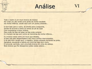 AnáliseAnálise VI
Todo o teatro é um muro branco de música
Por onde um cão verde corre atrás de minha saudade
Da minha infância, cavalo azul com um jockey amarelo...
E dum lado para o outro, da direita para a esquerda,
Donde há arvores e entre os ramos ao pé da copa
Com orquestras a tocar música,
Para onde há filas de bolas na loja onde comprei
E o homem da loja sorri entre as memórias da minha infância...
E a música cessa como um muro que desaba,
A bola rola pelo despenhadeiro dos meus sonhos interrompidos,
E do alto dum cavalo azul, o maestro, jockey amarelo tornando-se preto,
Agradece, pousando a batuta em cima da fuga dum muro,
E curva-se, sorrindo, com uma bola branca em cima da cabeça,
Bola branca que lhe desaparece pelas costas abaixo...
 