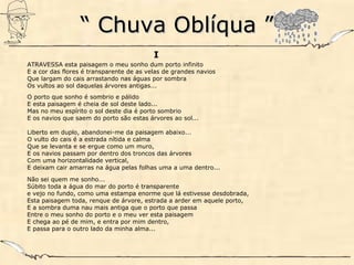 ““ Chuva Oblíqua ”Chuva Oblíqua ”
I
ATRAVESSA esta paisagem o meu sonho dum porto infinito
E a cor das flores é transparente de as velas de grandes navios
Que largam do cais arrastando nas águas por sombra
Os vultos ao sol daquelas árvores antigas...
O porto que sonho é sombrio e pálido
E esta paisagem é cheia de sol deste lado...
Mas no meu espírito o sol deste dia é porto sombrio
E os navios que saem do porto são estas árvores ao sol...
Liberto em duplo, abandonei-me da paisagem abaixo...
O vulto do cais é a estrada nítida e calma
Que se levanta e se ergue como um muro,
E os navios passam por dentro dos troncos das árvores
Com uma horizontalidade vertical,
E deixam cair amarras na água pelas folhas uma a uma dentro...
Não sei quem me sonho...
Súbito toda a água do mar do porto é transparente
e vejo no fundo, como uma estampa enorme que lá estivesse desdobrada,
Esta paisagem toda, renque de árvore, estrada a arder em aquele porto,
E a sombra duma nau mais antiga que o porto que passa
Entre o meu sonho do porto e o meu ver esta paisagem
E chega ao pé de mim, e entra por mim dentro,
E passa para o outro lado da minha alma...
 