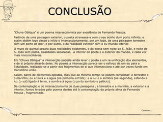 CONCLUSÃOCONCLUSÃO
“Chuva Oblíqua” é um poema interseccionista por excelência de Fernando Pessoa.
Partindo de uma paisagem exterior, o poeta atravessa-a com o seu sonho dum porto infinito, e
assim obtém logo desde o início o interseccionamento, por um lado, de uma paisagem terrestre
com um porto de mar, e por outro, o da realidade exterior com o eu mundo interior.
O muro do quintal separa duas realidades existentes, o do poeta sem noite de S. João, e noite de
S. João sem poeta. Realidades separadas, a interior do poeta e a exterior do mundo, e cada vez
mais irreconciliáveis.
Em “Chuva Obliqua” a intersecção poderia ainda levar o poeta a um re-unificação dos elementos,
e de si próprio através deles. No poema a intersecção parece ser o esforço de um eu para a
Totalidade, realizado-se a partir dos fragmentos de si que intersecciona e até por vezes funde em
transitória união.
Assim, pares de elementos opostos, mas que ao mesmo tempo se podem completar: o terrestre e
o marinho, ou a terra e a água (na primeira estrofe): e a luz e a sombra (na segunda), estando a
luz (o sol) ligado à terra, a sombra à água (o porto sombrio e palácio).
Da contemplação e do interseccionismo de duas paisagens , a terrestre e a marinha, a exterior e a
interior, fomos levados pelo poema dentro até à contemplação da própria alma de Fernando
Pessoa , fragmentada.
Continua ...Continua ...
 