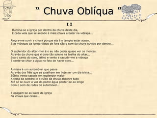 ““ Chuva Oblíqua ”Chuva Oblíqua ”
I I
Ilumina-se a igreja por dentro da chuva deste dia,
E cada vela que se acende é mais chuva a bater na vidraça...
Alegra-me ouvir a chuva porque ela é o templo estar aceso,
E as vidraças da igreja vistas de fora são o som da chuva ouvido por dentro...
O esplendor do altar-mor é o eu não poder quase ver os montes
Através da chuva que é ouro tão solene na toalha do altar...
Soa o canto do coro, latino e vento a sacudir-me a vidraça
E sente-se chiar a água no fato de haver coro...
A missa é um automóvel que passa
Através dos fiéis que se ajoelham em hoje ser um dia triste...
Súbito vento sacode em esplendor maior
A festa da catedral e o ruído da chuva absorve tudo
Até só se ouvir a voz do padre água perder-se ao longe
Com o som de rodas de automóvel...
E apagam-se as luzes da igreja
Na chuva que cessa...
 