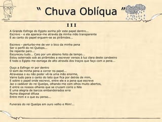 ““ Chuva Oblíqua ”Chuva Oblíqua ”
I I I
A Grande Esfinge do Egipto sonha pôr este papel dentro...
Escrevo - e ela aparece-me através da minha mão transparente
E ao canto do papel erguem-se as pirâmides...
Escrevo - perturbo-me de ver o bico da minha pena
Ser o perfil do rei Quéops...
De repente paro...
Escureceu tudo... Caio por um abismo feito de tempo...
Estou soterrado sob as pirâmides a escrever versos à luz clara deste candeeiro
E todo o Egipto me esmaga de alto através dos traços que faço com a pena...
Ouço a Esfinge rir por dentro
O som da minha pena a correr no papel...
Atravessa o eu não poder vê-la uma mão enorme,
Varre tudo para o canto do teto que fica por detrás de mim,
E sobre o papel onde escrevo, entre ele e a pena que escreve
Jaz o cadáver do rei Queóps, olhando-me com olhos muito abertos,
E entre os nossos olhares que se cruzam corre o Nilo
E uma alegria de barcos embandeirados erra
Numa diagonal difusa
Entre mim e o que eu penso...
Funerais do rei Queóps em ouro velho e Mim!...
 