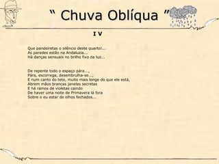 ““ Chuva Oblíqua ”Chuva Oblíqua ”
I V
Que pandeiretas o silêncio deste quarto!...
As paredes estão na Andaluzia...
Há danças sensuais no brilho fixo da luz...
De repente todo o espaço pára...,
Pára, escorrega, desembrulha-se...,
E num canto do teto, muito mais longe do que ele está,
Abrem mãos brancas janelas secretas
E há ramos de violetas caindo
De haver uma noite de Primavera lá fora
Sobre o eu estar de olhos fechados...
 