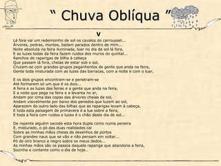 ““ Chuva Oblíqua ”Chuva Oblíqua ”
V
Lá fora vai um redemoinho de sol os cavalos do carroussel...
Árvores, pedras, montes, bailam parados dentro de mim...
Noite absoluta na feira iluminada, luar no dia de sol lá fora,
E as luzes todas da feira fazem ruídos dos muros do quintal...
Ranchos de raparigas de bilha à cabeça
Que passam lá fora, cheias de estar sob o sol,
Cruzam-se com grandes grupos peganhentos de gente que anda na feira,
Gente toda misturada com as luzes das barracas, com a noite e com o luar,
E os dois grupos encontram-se e penetram-se
Até formarem só um que é os dois...
A feira e as luzes das feiras e a gente que anda na feira,
E a noite que pega na feira e a levanta no ar,
Andam por cima das copas das árvores cheias de sol,
Andam visivelmente por baixo dos penedos que luzem ao sol,
Aparecem do outro lado das bilhas que as raparigas levam à cabeça,
E toda esta paisagem de primavera é a lua sobre a feira,
E toda a feira com ruídos e luzes é o chão deste dia de sol...
De repente alguém sacode esta hora dupla como numa peneira
E, misturado, o pó das duas realidades cai
Sobre as minhas mãos cheias de desenhos de portos
Com grandes naus que se vão e não pensam em voltar...
Pó de oiro branco e negro sobre os meus dedos...
As minhas mãos são os passos daquela rapariga que abandona a feira,
Sozinha e contente como o dia de hoje..
 