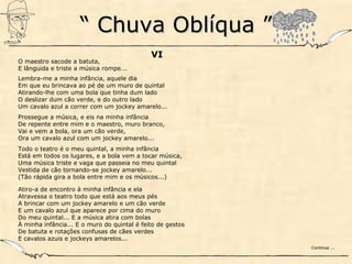 ““ Chuva Oblíqua ”Chuva Oblíqua ”
VI
O maestro sacode a batuta,
E lânguida e triste a música rompe...
Lembra-me a minha infância, aquele dia
Em que eu brincava ao pé de um muro de quintal
Atirando-lhe com uma bola que tinha dum lado
O deslizar dum cão verde, e do outro lado
Um cavalo azul a correr com um jockey amarelo...
Prossegue a música, e eis na minha infância
De repente entre mim e o maestro, muro branco,
Vai e vem a bola, ora um cão verde,
Ora um cavalo azul com um jockey amarelo...
Todo o teatro é o meu quintal, a minha infância
Está em todos os lugares, e a bola vem a tocar música,
Uma música triste e vaga que passeia no meu quintal
Vestida de cão tornando-se jockey amarelo...
(Tão rápida gira a bola entre mim e os músicos...)
Atiro-a de encontro à minha infância e ela
Atravessa o teatro todo que está aos meus pés
A brincar com um jockey amarelo e um cão verde
E um cavalo azul que aparece por cima do muro
Do meu quintal... E a música atira com bolas
À minha infância... E o muro do quintal é feito de gestos
De batuta e rotações confusas de cães verdes
E cavalos azuis e jockeys amarelos...
Continua ...Continua ...
 