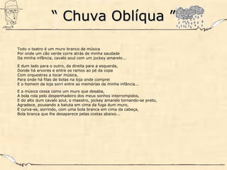 ““ Chuva Oblíqua ”Chuva Oblíqua ”
Todo o teatro é um muro branco de música
Por onde um cão verde corre atrás de minha saudade
Da minha infância, cavalo azul com um jockey amarelo...
E dum lado para o outro, da direita para a esquerda,
Donde há arvores e entre os ramos ao pé da copa
Com orquestras a tocar música,
Para onde há filas de bolas na loja onde comprei
E o homem da loja sorri entre as memórias da minha infância...
E a música cessa como um muro que desaba,
A bola rola pelo despenhadeiro dos meus sonhos interrompidos,
E do alto dum cavalo azul, o maestro, jockey amarelo tornando-se preto,
Agradece, pousando a batuta em cima da fuga dum muro,
E curva-se, sorrindo, com uma bola branca em cima da cabeça,
Bola branca que lhe desaparece pelas costas abaixo...
 