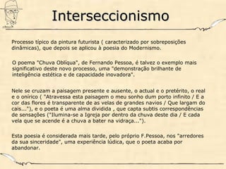 InterseccionismoInterseccionismo
Processo típico da pintura futurista ( caracterizado por sobreposições
dinâmicas), que depois se aplicou à poesia do Modernismo.
O poema "Chuva Oblíqua", de Fernando Pessoa, é talvez o exemplo mais
significativo deste novo processo, uma "demonstração brilhante de
inteligência estética e de capacidade inovadora".
Nele se cruzam a paisagem presente e ausente, o actual e o pretérito, o real
e o onírico ( "Atravessa esta paisagem o meu sonho dum porto infinito / E a
cor das flores é transparente de as velas de grandes navios / Que largam do
cais..."), e o poeta é uma alma dividida , que capta subtis correspondências
de sensações ("Ilumina-se a Igreja por dentro da chuva deste dia / E cada
vela que se acende é a chuva a bater na vidraça...").
Esta poesia é considerada mais tarde, pelo próprio F.Pessoa, nos "arredores
da sua sinceridade", uma experiência lúdica, que o poeta acaba por
abandonar.
 