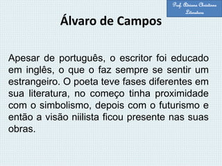 Álvaro de Campos
Apesar de português, o escritor foi educado
em inglês, o que o faz sempre se sentir um
estrangeiro. O poeta teve fases diferentes em
sua literatura, no começo tinha proximidade
com o simbolismo, depois com o futurismo e
então a visão niilista ficou presente nas suas
obras.
Prof. Adriana Christinne
Literatura
 