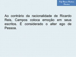 Ao contrário da racionalidade de Ricardo
Reis, Campos coloca emoção em seus
escritos. É considerado o alter ego de
Pessoa.
Prof. Adriana Christinne
Literatura
 