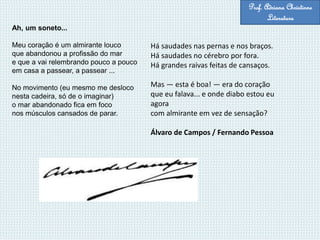 Ah, um soneto...
Meu coração é um almirante louco
que abandonou a profissão do mar
e que a vai relembrando pouco a pouco
em casa a passear, a passear ...
No movimento (eu mesmo me desloco
nesta cadeira, só de o imaginar)
o mar abandonado fica em foco
nos músculos cansados de parar.
Há saudades nas pernas e nos braços.
Há saudades no cérebro por fora.
Há grandes raivas feitas de cansaços.
Mas — esta é boa! — era do coração
que eu falava... e onde diabo estou eu
agora
com almirante em vez de sensação?
Álvaro de Campos / Fernando Pessoa
Prof. Adriana Christinne
Literatura
 