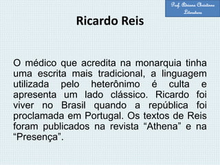 Ricardo Reis
O médico que acredita na monarquia tinha
uma escrita mais tradicional, a linguagem
utilizada pelo heterônimo é culta e
apresenta um lado clássico. Ricardo foi
viver no Brasil quando a república foi
proclamada em Portugal. Os textos de Reis
foram publicados na revista “Athena” e na
“Presença”.
Prof. Adriana Christinne
Literatura
 