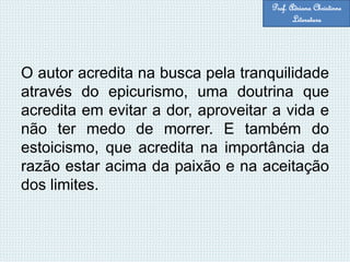 O autor acredita na busca pela tranquilidade
através do epicurismo, uma doutrina que
acredita em evitar a dor, aproveitar a vida e
não ter medo de morrer. E também do
estoicismo, que acredita na importância da
razão estar acima da paixão e na aceitação
dos limites.
Prof. Adriana Christinne
Literatura
 