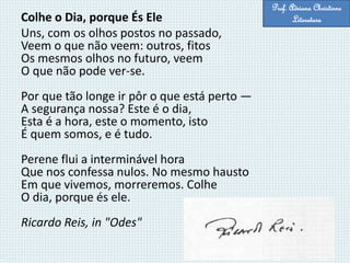 Colhe o Dia, porque És Ele
Uns, com os olhos postos no passado,
Veem o que não veem: outros, fitos
Os mesmos olhos no futuro, veem
O que não pode ver-se.
Por que tão longe ir pôr o que está perto —
A segurança nossa? Este é o dia,
Esta é a hora, este o momento, isto
É quem somos, e é tudo.
Perene flui a interminável hora
Que nos confessa nulos. No mesmo hausto
Em que vivemos, morreremos. Colhe
O dia, porque és ele.
Ricardo Reis, in "Odes"
Prof. Adriana Christinne
Literatura
 