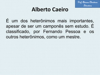 Alberto Caeiro
É um dos heterônimos mais importantes,
apesar de ser um camponês sem estudo. É
classificado, por Fernando Pessoa e os
outros heterônimos, como um mestre.
Prof. Adriana Christinne
Literatura
 
