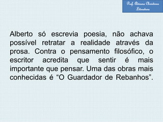 Alberto só escrevia poesia, não achava
possível retratar a realidade através da
prosa. Contra o pensamento filosófico, o
escritor acredita que sentir é mais
importante que pensar. Uma das obras mais
conhecidas é “O Guardador de Rebanhos”.
Prof. Adriana Christinne
Literatura
 