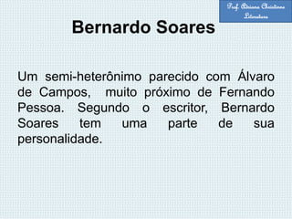 Bernardo Soares
Um semi-heterônimo parecido com Álvaro
de Campos, muito próximo de Fernando
Pessoa. Segundo o escritor, Bernardo
Soares tem uma parte de sua
personalidade.
Prof. Adriana Christinne
Literatura
 