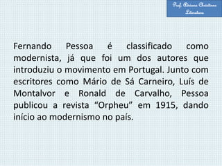 Fernando Pessoa é classificado como
modernista, já que foi um dos autores que
introduziu o movimento em Portugal. Junto com
escritores como Mário de Sá Carneiro, Luís de
Montalvor e Ronald de Carvalho, Pessoa
publicou a revista “Orpheu” em 1915, dando
início ao modernismo no país.
Prof. Adriana Christinne
Literatura
 