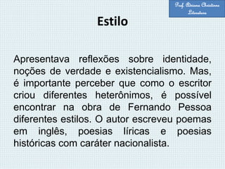 Estilo
Apresentava reflexões sobre identidade,
noções de verdade e existencialismo. Mas,
é importante perceber que como o escritor
criou diferentes heterônimos, é possível
encontrar na obra de Fernando Pessoa
diferentes estilos. O autor escreveu poemas
em inglês, poesias líricas e poesias
históricas com caráter nacionalista.
Prof. Adriana Christinne
Literatura
 