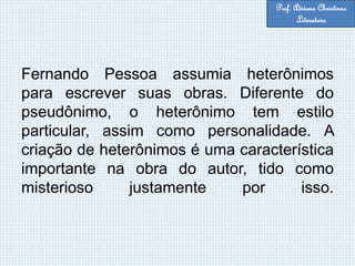 Fernando Pessoa assumia heterônimos
para escrever suas obras. Diferente do
pseudônimo, o heterônimo tem estilo
particular, assim como personalidade. A
criação de heterônimos é uma característica
importante na obra do autor, tido como
misterioso justamente por isso.
Prof. Adriana Christinne
Literatura
 