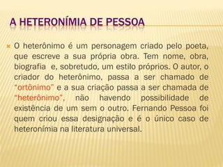 A HETERONÍMIA DE PESSOA
 O heterônimo é um personagem criado pelo poeta,
que escreve a sua própria obra. Tem nome, obra,
biografia e, sobretudo, um estilo próprios. O autor, o
criador do heterônimo, passa a ser chamado de
“ortônimo” e a sua criação passa a ser chamada de
“heterônimo”, não havendo possibilidade de
existência de um sem o outro. Fernando Pessoa foi
quem criou essa designação e é o único caso de
heteronímia na literatura universal.
 