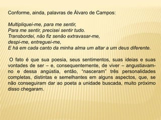 Conforme, ainda, palavras de Álvaro de Campos:
Multipliquei-me, para me sentir,
Para me sentir, precisei sentir tudo.
Transbordei, não fiz senão extravasar-me,
despi-me, entreguei-me,
E há em cada canto da minha alma um altar a um deus diferente.
O fato é que sua poesia, seus sentimentos, suas ideias e suas
vontades de ser – e, consequentemente, de viver – angustiavam-
no e dessa angústia, então, “nasceram” três personalidades
completas, distintas e semelhantes em alguns aspectos, que, se
não conseguiram dar ao poeta a unidade buscada, muito próximo
disso chegaram.
 