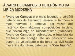 ÁLVARO DE CAMPOS: O HETERÔNIMO DA
LÍRICA MODERNA
 Álvaro de Campos é o mais fecundo e versátil
heterônimo de Fernando Pessoa, e também o
mais nervoso e emotivo, por vezes até
histérico. Com algumas composições iniciais,
que devem algo ao Decadentismo ("Opiário"),
Álvaro de Campos é, sobretudo, o futurista da
exaltação da energia até ao paroxismo (ao
auge), da velocidade e da força da civilização
mecânica do futuro, patentes na "Ode Triunfal".
 