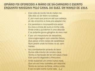 OPIÁRIO FOI OFERECIDO A MÁRIO DE SÁ-CARNEIRO E ESCRITO
ENQUANTO NAVEGAVA PELO CANAL DO SUEZ, EM MARÇO DE 1914.
 Esta vida de bordo há-de matar-me.
São dias só de febre na cabeça
E, por mais que procure até que adoeça,
já não encontro a mola pra adaptar-me.
 Em paradoxo e incompetência astral
Eu vivo a vincos de ouro a minha vida,
Onda onde o pundonor é uma descida
E os próprios gozos gânglios do meu mal.
 É por um mecanismo de desastres,
Uma engrenagem com volantes falsos,
Que passo entre visões de cadafalsos
Num jardim onde há flores no ar, sem
hastes.
 Vou cambaleando através do lavor
Duma vida-interior de renda e laca.
Tenho a impressão de ter em casa a faca
Com que foi degolado o Precursor.
 Ando expiando um crime numa mala,
Que um avô meu cometeu por requinte.
Tenho os nervos na forca, vinte a vinte,
E caí no ópio como numa vala. [...]
 