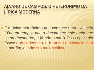 ÁLVARO DE CAMPOS: O HETERÔNIMO DA
LÍRICA MODERNA
 É o único heterônimo que conhece uma evolução
("Fui em tempos poeta decadente; hoje creio que
estou decadente, e já não o sou"). Passa por três
fases: a decadentista, a futurista e sensacionista
e, por fim, a intimista-melancólica.
 