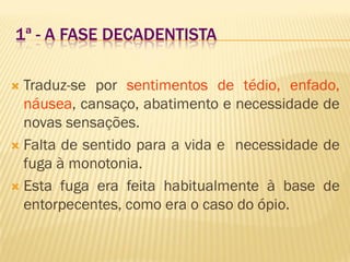 1ª - A FASE DECADENTISTA
 Traduz-se por sentimentos de tédio, enfado,
náusea, cansaço, abatimento e necessidade de
novas sensações.
 Falta de sentido para a vida e necessidade de
fuga à monotonia.
 Esta fuga era feita habitualmente à base de
entorpecentes, como era o caso do ópio.
 
