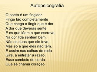 O poeta é um fingidor.
Finge tão completamente
Que chega a fingir que é dor
A dor que deveras sente.
E os que lêem o que escreve,
Na dor lida sentem bem,
Não as duas que ele teve,
Mas só a que eles não têm.
E assim nas calhas de roda
Gira, a entreter a razão,
Esse comboio de corda
Que se chama coração.
Autopsicografia
 