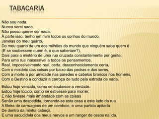 TABACARIA
Não sou nada.
Nunca serei nada.
Não posso querer ser nada.
À parte isso, tenho em mim todos os sonhos do mundo.
Janelas do meu quarto,
Do meu quarto de um dos milhões do mundo que ninguém sabe quem é
(E se soubessem quem é, o que saberiam?),
Dais para o mistério de uma rua cruzada constantemente por gente,
Para uma rua inacessível a todos os pensamentos,
Real, impossivelmente real, certa, desconhecidamente certa,
Com o mistério das coisas por baixo das pedras e dos seres,
Com a morte a por umidade nas paredes e cabelos brancos nos homens,
Com o Destino a conduzir a carroça de tudo pela estrada de nada.
Estou hoje vencido, como se soubesse a verdade.
Estou hoje lúcido, como se estivesse para morrer,
E não tivesse mais irmandade com as coisas
Senão uma despedida, tornando-se esta casa e este lado da rua
A fileira de carruagens de um comboio, e uma partida apitada
De dentro da minha cabeça,
E uma sacudidela dos meus nervos e um ranger de ossos na ida.
 