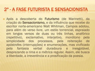 2ª - A FASE FUTURISTA E SENSACIONISTA
 Após a descoberta do Futurismo (de Marinetti), da
criação do Sensacionismo, e da influência que recebe do
escritor norte-americano Walt Whitman, Campos adotou,
para além do verso livre, um estilo torrencial, espraiado
em longos versos de duas ou três linhas, anafórico
(repetitivo), exclamativo, interjetivo, monótono pela
simplicidade dos processos, pela reiteração de
apóstrofes (interrupções) e enumerações, mas vivificado
pela fantasia verbal duradoura e inesgotável,
desprezando a rima e a métrica regular. Assim, ele busca
a liberdade, a irreverência e a prosificação da poesia.
 