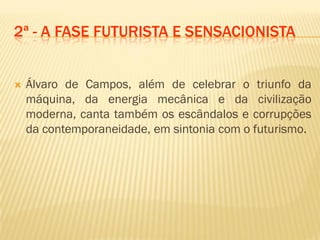 2ª - A FASE FUTURISTA E SENSACIONISTA
 Álvaro de Campos, além de celebrar o triunfo da
máquina, da energia mecânica e da civilização
moderna, canta também os escândalos e corrupções
da contemporaneidade, em sintonia com o futurismo.
 
