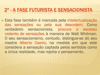 2ª - A FASE FUTURISTA E SENSACIONISTA
 Esta fase também é marcada pela intelectualização
das sensações ou pela sua desordem. Como
verdadeiro sensacionista, procura o excesso
violento de sensações à maneira de Walt Whitman.
O seu sensacionismo, contudo, distingue-se do seu
mestre Alberto Caeiro, na medida em que este
considera a sensação captada pelos sentidos como
a única realidade, mas rejeita o pensamento.
 