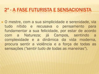 2ª - A FASE FUTURISTA E SENSACIONISTA
 O mestre, com a sua simplicidade e serenidade, via
tudo nítido e recusava o pensamento para
fundamentar a sua felicidade, por estar de acordo
com a Natureza; já Campos, sentindo a
complexidade e a dinâmica da vida moderna,
procura sentir a violência e a força de todas as
sensações ("sentir tudo de todas as maneiras").
 