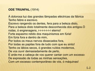 ODE TRIUNFAL (1914)
À dolorosa luz das grandes lâmpadas eléctricas da fábrica
Tenho febre e escrevo.
Escrevo rangendo os dentes, fera para a beleza disto,
Para a beleza disto totalmente desconhecida dos antigos.Ó
rodas, ó engrenagens, r-r-r-r-r-r-r eterno!
Forte espasmo retido dos maquinismos em fúria!
Em fúria fora e dentro de mim,
Por todos os meus nervos dissecados fora,
Por todas as papilas fora de tudo com que eu sinto!
Tenho os lábios secos, ó grandes ruídos modernos,
De vos ouvir demasiadamente de perto,
E arde-me a cabeça de vos querer cantar com um excesso
De expressão de todas as minhas sensações,
Com um excesso contemporâneo de vós, ó máquinas!
[...]
 