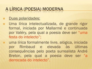 A LÍRICA (POESIA) MODERNA
 Duas polaridades:
 Uma lírica intelectualizada, de grande rigor
formal, iniciada por Mallarmé e continuada
por Valéry, pela qual a poesia deve ser “uma
festa do intelecto”;
 uma lírica formalmente livre, alógica, iniciada
por Rimbaud e elevada às últimas
consequências pelo poeta surrealista André
Breton, pela qual a poesia deve ser “a
derrocada do intelecto”.
 