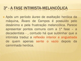 3ª - A FASE INTIMISTA-MELANCÓLICA
 Após um período áureo de exaltação heróica da
máquina, Álvaro de Campos é possuído pelo
desânimo e pela frustração melancólica. Parece
apresentar pontos comuns com a 1ª fase – a
decadentista - , contudo há que sublinhar que a
intimista traduz a reflexão interior e angustiada
de quem apenas sente o vazio depois da
caminhada heróica.
 