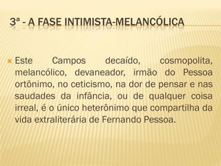 3ª - A FASE INTIMISTA-MELANCÓLICA
 Este Campos decaído, cosmopolita,
melancólico, devaneador, irmão do Pessoa
ortônimo, no ceticismo, na dor de pensar e nas
saudades da infância, ou de qualquer coisa
irreal, é o único heterônimo que compartilha da
vida extraliterária de Fernando Pessoa.
 