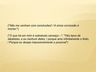 ("Não me venham com conclusões! / A única conclusão é
morrer.")
("O que há em mim é sobretudo cansaço –"; "Três tipos de
idealistas, e eu nenhum deles: / porque amo infinitamente o finito,
/ Porque eu desejo impossivelmente o possível")
 