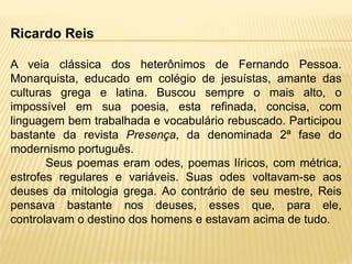 Ricardo Reis
A veia clássica dos heterônimos de Fernando Pessoa.
Monarquista, educado em colégio de jesuístas, amante das
culturas grega e latina. Buscou sempre o mais alto, o
impossível em sua poesia, esta refinada, concisa, com
linguagem bem trabalhada e vocabulário rebuscado. Participou
bastante da revista Presença, da denominada 2ª fase do
modernismo português.
Seus poemas eram odes, poemas líricos, com métrica,
estrofes regulares e variáveis. Suas odes voltavam-se aos
deuses da mitologia grega. Ao contrário de seu mestre, Reis
pensava bastante nos deuses, esses que, para ele,
controlavam o destino dos homens e estavam acima de tudo.
 