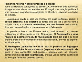 Fernando Antônio Nogueira Pessoa é o grande
nome da literatura portuguesa do século XX. Além de ter sido o principal
divulgador das ideias modernistas em Portugal, sua criação poética é
uma das mais engenhosas e originais da literatura universal, em todos
os tempos.
• Costuma-se dividir a obra de Pessoa em duas vertentes gerais: a
poesia ortonima, que engloba os textos que ele faz e assina com o
próprio nome, e a poesia heterônima, em que Pessoa assina como
diversas personalidades e que veremos na próxima aula.
• A poesia ortônima de Pessoa reúne, basicamente, os poemas
publicados no Cancioneiro e em Mensagem. O Cancioneiro é uma
reunião de poemas líricos, de musicalidade sutil, em que o eu lírico
prefere analisar os sentimentos de maneira racional, em vez de exprimi-
los diretamente.
Já Mensagem, publicado em 1934, traz 44 poemas de linguagem
elíptica e influência sebastianista (esperança de restauração da
glória e das conquistas portuguesas), poemas que, no conjunto,
compõem uma epopeia fragmentada, em que vários nomes da História
de Portugal falam em primeira pessoa.
 