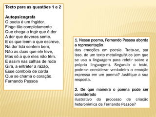 Texto para as questões 1 e 2
Autopsicografa
O poeta é um fngidor.
Finge tão completamente
Que chega a fngir que é dor
A dor que deveras sente.
E os que leem o que escreve,
Na dor lida sentem bem,
Não as duas que ele teve,
Mas só a que eles não têm.
E assim nas calhas de roda
Gira, a entreter a razão,
Esse comboio de corda
Que se chama o coração.
Fernando Pessoa
1. Nesse poema, Fernando Pessoa aborda
a representação
das emoções em poesia. Trata-se, por
isso, de um texto metalinguístico (em que
se usa a linguagem para refetir sobre a
própria linguagem). Segundo o texto,
pode-se considerar verdadeira a emoção
expressa em um poema? Justifque a sua
resposta.
2. De que maneira o poema pode ser
considerado
ilustrativo do processo de criação
heteronímica de Fernando Pessoa?
 